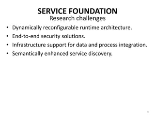 SERVICE FOUNDATIONThe concept of enterprise services bus – a capable and manageable integration infrastructure for web services and SOA.Two objectives of ESB:Loosely couple the systems taking part in the integration, andBreak up the integration logic into distinct, easily manageable pieces.Open-standards-based message backbone.Using middleware technology to enable SOA and alleviate disparity problemsState of the art7