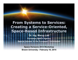 From Systems to Services:
Creating a Service-Oriented,
Space-Based Infrastructure
Dr. ing. Marco Lisi
European Space Agency
Special Advisor to the European Commission
Space Horizons 2014 Workshop
Brown University - February 19, 2014

 