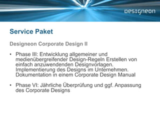 Service PaketDesigneon Corporate Design IIPhase III: Entwicklung allgemeiner und medienübergreifender Design-Regeln Erstellen von einfach anzuwendenden Designvorlagen. Implementierung des Designs im Unternehmen. Dokumentation in einem Corporate Design Manual Phase VI: Jährliche Überprüfung und ggf. Anpassung des Corporate Designs