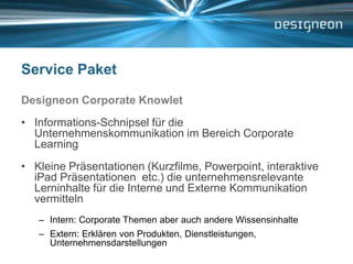 Service PaketDesigneon Corporate KnowletInformations-Schnipsel für die Unternehmenskommunikation im Bereich Corporate LearningKleine Präsentationen (Kurzfilme, Powerpoint, interaktive iPad Präsentationen  etc.) die unternehmensrelevante Lerninhalte für die Interne und Externe Kommunikation vermittelnIntern: Corporate Themen aber auch andere WissensinhalteExtern: Erklären von Produkten, Dienstleistungen, Unternehmensdarstellungen