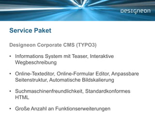Service PaketDesigneon Corporate CMS (TYPO3)Informations System mit Teaser, Interaktive WegbeschreibungOnline-Texteditor, Online-Formular Editor, Anpassbare Seitenstruktur, Automatische Bildskalierung Suchmaschinenfreundlichkeit, Standardkonformes HTMLGroße Anzahl an Funktionserweiterungen