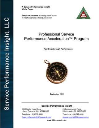 A Service Performance Insight
White Paper
Service Compass: Charting the Course
to Professional Service Excellence
Professional Service
Performance Acceleration™ Program
For Breakthrough Performance
September 2012
Service Performance Insight
6260 Winter Hazel Drive 25 Boroughwood Place
Liberty Township, OH 45044 USA Hillsborough, CA 94010 USA
Telephone: 513.759.5443 Telephone: 650.342.4690
David.Hofferberth@SPIresearch.com Jeanne.Urich@SPIresearch.com
www.SPIresearch.com
 