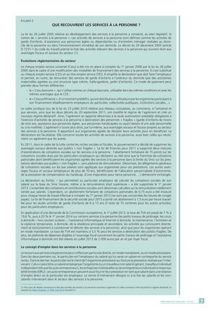 3DARES ANALYSES • Février 2015 - N° 010
Encadré 2
QUE RECOUVRENT LES SERVICES à LA PERSONNE ?
La loi du 26 juillet 2005 relative au développement des services à la personne a consacré, au plan législatif, la
notion de « services à la personne ». Les activités de services à la personne sont définies comme les activités de
garde d’enfants, d’assistance aux personnes âgées ou dépendantes ou d’entretien ménager réalisées au domi-
cile de la personne ou dans l’environnement immédiat de son domicile. Le décret du 29 décembre 2005 (article
D.7231-1 du code du travail) précise la liste des activités relevant des services à la personne qui ouvrent droit aux
avantages fiscaux et sociaux du secteur (1).
Évolutions réglementaires du secteur
Le chèque emploi service universel (Cesu) a été mis en place à compter du 1er
janvier 2006 par la loi du 26 juillet
2005 dans le cadre d’une modification des modalités de financement des services à la personne. Il s’est substitué
au chèque emploi service (CES) et au titre emploi service (TES). Il simplifie la déclaration que doit faire l’employeur
et permet, en outre, de rémunérer des services de garde d’enfants à l’extérieur du domicile (par des assistantes
maternelles agréées ou une structure type crèche, halte-garderie, jardin d’enfants). Ce mode de paiement peut
prendre deux formes différentes :
	 -	 le « Cesu bancaire », qui s’utilise comme un chèque bancaire, utilisable dans les mêmes conditions et avec les
		 mêmes avantages que le CES ;
	 -	 le«Cesupréfinancé»,d’unmontantprédéfini,quiestdistribuéauxutilisateursparlesorganismesparticipantà
		 son financement (établissements employeurs du particulier, collectivités publiques, institutions sociales…).
Le cadre juridique issu de la loi du 23 juillet 2010 relative aux réseaux consulaires, au commerce, à l’artisanat et
aux services, ainsi que les deux décrets du 20 septembre 2011, ont modifié le régime de l’agrément et créé un
nouveau régime déclaratif. Ainsi, l’agrément se rapporte désormais à la seule autorisation préalable obligatoire à
l’exercice d’activités de services à la personne à destination des personnes « fragiles » (garde d’enfants de moins
de trois ans, assistance aux personnes âgées, aux personnes handicapées ou ayant besoin d’une aide personnelle
ou à la mobilité). L’agrément n’ouvre plus droit, par lui-même, aux avantages sociaux et fiscaux propres au secteur
des services à la personne. Il appartient aux organismes agréés de déclarer leurs activités pour en bénéficier. La
déclaration est facultative. Elle concerne toutes les activités de services à la personne, aussi bien celles qui néces-
sitent un agrément que les autres.
En 2011, dans le cadre de la lutte contre les niches sociales et fiscales, le gouvernement a décidé de supprimer les
avantages sociaux destinés aux publics « non fragiles ». La loi de finances pour 2011 a supprimé deux mesures
d’exonérations de cotisations sociales sur les services à la personne : l’abattement forfaitaire de 15 points sur les
cotisations sociales dues par les particuliers employeurs qui déclarent au réel ainsi que la franchise de cotisations
patronales dont bénéficiaient les organismes agréés des services à la personne dans la limite du Smic sur les pres-
tations destinées aux publics « non fragiles », sans plafond de rémunération. Désormais, les allègements généraux
de cotisations sociales sur les bas salaires sont appliqués aux organismes pour ces prestations. Les autres avan-
tages fiscaux et sociaux (employeurs de plus de 70 ans, bénéficiaires de l’allocation personnalisée d’autonomie,
de la prestation de compensation du handicap, d’une majoration pour tierce personne, ...) demeurent inchangés.
La déclaration au forfait, – qui permettait au particulier employeur de calculer les cotisations sociales de son
salarié sur la base du Smic horaire, même si la rémunération était supérieure – a été supprimée le 1er
janvier
2013. L’ensemble des cotisations et contributions sociales sont désormais calculées sur la rémunération réellement
versée aux salariés. Cependant, un abattement forfaitaire de cotisations patronales de 0,75 euro a été instauré
pour chaque heure de travail effectué à compter du 1er
janvier 2013 (ne sont pas concernées les heures de congés
payés). La loi de financement de la sécurité sociale pour 2015 a porté cet abattement à 1,5 euro par heure travail-
lée pour les seules activités de garde d’enfants de 6 à 13 ans (il reste de 75 centimes pour les autres activités),
pour les particuliers employeurs.
En application d’une demande de la Commission européenne, le 1er
juillet 2013, le taux de TVA est passé de 7 % à
19,6 %, puis à 20 % le 1er
janvier 2014 sur certains services à la personne (les petits travaux de jardinage, les cours
à domicile – hors soutien scolaire –, l’assistance informatique et Internet à domicile, la maintenance, l’entretien et
la vigilance temporaires, à domicile, de la résidence principale et secondaire, les activités qui concourent directe-
ment et exclusivement à coordonner et délivrer des services à la personne), ainsi que pour les organismes opérant
en mode mandataire. Le taux de TVA est maintenu à 5,5 % pour les services à destination des publics fragiles. De
plus, les plafonds de dépenses éligibles à l’avantage fiscal concernant les petits travaux de jardinage et l’assistance
informatique à domicile ont été relevés en juillet 2013 de 2 000 euros par an et par foyer fiscal.
Le concept d’emploi dans les services à la personne
Lerecoursauxservicesàlapersonnepeuts’effectuerparlavoiedirecte,enmodemandataire,ouenmodeprestataire.
Dans les deux premiers cas, le particulier est l’employeur du salarié qui lui verse un salaire en contrepartie du service
rendu. Dans le dernier, le particulier est le client de l’organisme prestataire qui facture la prestation réalisée par l’inter-
venant.Celui-cipeutêtreunsalariéemployéparl’organismeouuntravailleurnonsalarié(gérant,travailleurindividuel
indépendanttelsquelesauto-entrepreneurs,lesentreprisesindividuellesoulesentrepreneursindividuelsàresponsa-
bilité limitée (EIRL)). Les auto-entrepreneurs peuvent aussi fournir leur prestation en tant que salarié dans une relation
d’emploi direct où le particulier est employeur. Le terme d’intervenant désigne ici à la fois les salariés et les non-
salariés intervenant dans le secteur des services à la personne.
(1) Pour plus de détails concernant la liste des activités de services à la personne soumises à agrément et celles soumises à titre facultatif au régime déclaratif, se
reporter au Dares Analyses, n° 038, mai 2014 (encadré 2).
 