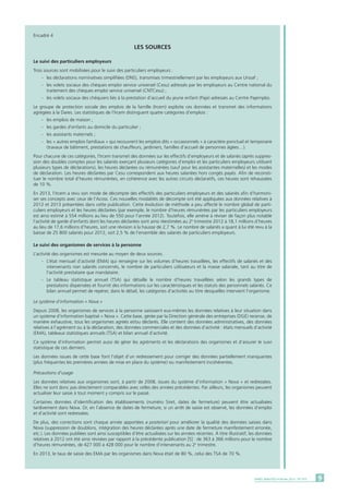 9DARES ANALYSES • Février 2015 - N° 010
Encadré 4
LES SOURCES
Le suivi des particuliers employeurs
Trois sources sont mobilisées pour le suivi des particuliers employeurs :
	 -	 les déclarations nominatives simplifiées (DNS), transmises trimestriellement par les employeurs aux Urssaf ;
	 -	 les volets sociaux des chèques emploi service universel (Cesu) adressés par les employeurs au Centre national du
		 traitement des chèques emploi service universel (CNTCesu) ;
	 -	 les volets sociaux des chéquiers liés à la prestation d’accueil du jeune enfant (Paje) adressés au Centre Pajemploi.
Le groupe de protection sociale des emplois de la famille (Ircem) exploite ces données et transmet des informations
agrégées à la Dares. Les statistiques de l’Ircem distinguent quatre catégories d’emplois :
	 -	 les emplois de maison ;
	 -	 les gardes d’enfants au domicile du particulier ;
	 -	 les assistants maternels ;
	 -	 les « autres emplois familiaux » qui recouvrent les emplois dits « occasionnels » à caractère ponctuel et temporaire
		 (travaux de bâtiment, prestations de chauffeurs, jardiniers, familles d’accueil de personnes âgées…).
Pour chacune de ces catégories, l’Ircem transmet des données sur les effectifs d’employeurs et de salariés (après suppres-
sion des doubles comptes pour les salariés exerçant plusieurs catégories d’emploi et les particuliers employeurs utilisant
plusieurs types de déclarations), les heures déclarées ou rémunérées (sauf pour les assistantes maternelles) et les modes
de déclaration. Les heures déclarées par Cesu correspondent aux heures salariées hors congés payés. Afin de reconsti-
tuer le nombre total d’heures rémunérées, en cohérence avec les autres circuits déclaratifs, ces heures sont rehaussées
de 10 %.
En 2013, l’Ircem a revu son mode de décompte des effectifs des particuliers employeurs et des salariés afin d’harmoni-
ser ses concepts avec ceux de l’Acoss. Ces nouvelles modalités de décompte ont été appliquées aux données relatives à
2012 et 2013 présentées dans cette publication. Cette évolution de méthode a peu affecté le nombre global de parti-
culiers employeurs et les heures déclarées (par exemple, le nombre d’heures rémunérées par les particuliers employeurs
est ainsi estimé à 554 millions au lieu de 550 pour l’année 2012). Toutefois, elle amène à réviser de façon plus notable
l’activité de garde d’enfants dont les heures déclarées sont ainsi réestimées au 2e
trimestre 2012 à 18,1 millions d’heures
au lieu de 17,6 millions d’heures, soit une révision à la hausse de 2,7 %. Le nombre de salariés a quant à lui été revu à la
baisse de 25 800 salariés pour 2012, soit 2,5 % de l’ensemble des salariés de particuliers employeurs.
Le suivi des organismes de services à la personne
L’activité des organismes est mesurée au moyen de deux sources.
	 -	 L’état mensuel d’activité (EMA) qui renseigne sur les volumes d’heures travaillées, les effectifs de salariés et des
		 intervenants non salariés concernés, le nombre de particuliers utilisateurs et la masse salariale, tant au titre de
		 l’activité prestataire que mandataire.
	 -	Le tableau statistique annuel (TSA) qui détaille le nombre d’heures travaillées selon les grands types de
		 prestations dispensées et fournit des informations sur les caractéristiques et les statuts des personnels salariés. Ce
		 bilan annuel permet de repérer, dans le détail, les catégories d’activités au titre desquelles intervient l’organisme.
Le système d’information « Nova »
Depuis 2008, les organismes de services à la personne saisissent eux-mêmes les données relatives à leur situation dans
un système d’information baptisé « Nova ». Cette base, gérée par la Direction générale des entreprises (DGE) recense, de
manière exhaustive, tous les organismes agréés et/ou déclarés. Elle contient des données administratives, des données
relatives à l’agrément ou à la déclaration, des données commerciales et des données d’activité : états mensuels d’activité
(EMA), tableaux statistiques annuels (TSA) et bilan annuel d’activité.
Ce système d’information permet aussi de gérer les agréments et les déclarations des organismes et d’assurer le suivi
statistique de ces derniers.
Les données issues de cette base font l’objet d’un redressement pour corriger des données partiellement manquantes
(plus fréquentes les premières années de mise en place du système) ou manifestement incohérentes.
Précautions d’usage
Les données relatives aux organismes sont, à partir de 2008, issues du système d’information « Nova » et redressées.
Elles ne sont donc pas directement comparables avec celles des années précédentes. Par ailleurs, les organismes peuvent
actualiser leur saisie à tout moment y compris sur le passé.
Certaines données d’identification des établissements (numéro Siret, dates de fermeture) peuvent être actualisées
tardivement dans Nova. Or, en l’absence de dates de fermeture, si un arrêt de saisie est observé, les données d’emploi
et d’activité sont redressées.
De plus, des corrections sont chaque année apportées a posteriori pour améliorer la qualité des données saisies dans
Nova (suppression de doublons, intégration des heures déclarées après une date de fermeture manifestement erronée,
etc.). Les données publiées sont ainsi susceptibles d’être actualisées sur les années récentes. à titre illustratif, les données
relatives à 2012 ont été ainsi révisées par rapport à la précédente publication [5] : de 363 à 366 millions pour le nombre
d’heures rémunérées, de 427 000 à 428 000 pour le nombre d’intervenants au 2e
trimestre.
En 2013, le taux de saisie des EMA par les organismes dans Nova était de 80 %, celui des TSA de 70 %.
 