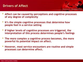 Slide © 2010 by RAHUL SHARMA
Drivers of Affect
 Affect can be caused by perceptions and cognitive processes
of any degree of complexity
 It’s the simple cognitive processes that determine how
people feel in a service setting
 If higher levels of cognitive processes are triggered, the
interpretation of this process determines people’s feelings
 The more complex a cognitive process becomes, the more
powerful its potential impact on affect.
 However, most service encounters are routine and simple
processes can determine affect.
 