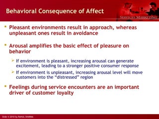 Slide © 2010 by RAHUL SHARMA
Behavioral Consequence of Affect
 Pleasant environments result in approach, whereas
unpleasant ones result in avoidance
 Arousal amplifies the basic effect of pleasure on
behavior
 If environment is pleasant, increasing arousal can generate
excitement, leading to a stronger positive consumer response
 If environment is unpleasant, increasing arousal level will move
customers into the “distressed” region
 Feelings during service encounters are an important
driver of customer loyalty
 