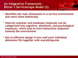 Slide © 2010 by RAHUL SHARMA
An Integrative Framework:
Bitner’s Servicescape Model (2)
 Identifies the main dimensions in a service environment
and views them holistically
 Internal customer and employee responses can be
categorized into cognitive, emotional, and psychological
responses, which lead to overt behavioral responses
towards the environment
 Key to effective design is how well each individual
dimension fits together with everything else
 