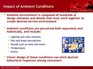 Slide © 2010 by RAHUL SHARMA
Impact of Ambient Conditions
 Ambient environment is composed of hundreds of
design elements and details that must work together to
create desired service environment
 Ambient conditions are perceived both separately and
holistically, and include:
 Lighting and color schemes
 Size and shape perceptions
 Sounds such as noise and music
 Temperature
 Scents
 Clever design of these conditions can elicit desired
behavioral responses among consumers
 