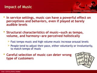 Slide © 2010 by RAHUL SHARMA
Impact of Music
 In service settings, music can have a powerful effect on
perceptions and behaviors, even if played at barely
audible levels
 Structural characteristics of music―such as tempo,
volume, and harmony―are perceived holistically
 Fast tempo music and high volume music increase arousal levels
 People tend to adjust their pace, either voluntarily or involuntarily,
to match tempo of music
 Careful selection of music can deter wrong
type of customers
 