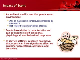 Slide © 2010 by RAHUL SHARMA
Impact of Scent
 An ambient smell is one that pervades an
environment
 May or may not be consciously perceived by
customers
 Not related to any particular product
 Scents have distinct characteristics and
can be used to solicit emotional,
physiological, and behavioral responses
 In service settings, research has shown
that scents can have significant effect on
customer perceptions, attitudes, and
behaviors
 