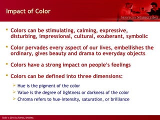 Slide © 2010 by RAHUL SHARMA
Impact of Color
 Colors can be stimulating, calming, expressive,
disturbing, impressional, cultural, exuberant, symbolic
 Color pervades every aspect of our lives, embellishes the
ordinary, gives beauty and drama to everyday objects
 Colors have a strong impact on people’s feelings
 Colors can be defined into three dimensions:
 Hue is the pigment of the color
 Value is the degree of lightness or darkness of the color
 Chroma refers to hue-intensity, saturation, or brilliance
 