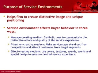 Slide © 2010 by RAHUL SHARMA
Purpose of Service Environments
 Helps firm to create distinctive image and unique
positioning
 Service environment affects buyer behavior in three
ways:
 Message-creating medium: Symbolic cues to communicate the
distinctive nature and quality of the service experience
 Attention-creating medium: Make servicescape stand out from
competition and attract customers from target segments
 Effect-creating medium: Use colors, textures, sounds, scents and
spatial design to enhance desired service experience
 