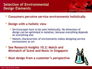 Slide © 2010 by RAHUL SHARMA
Selection of Environmental
Design Elements
 Consumers perceive service environments holistically
 Design with a holistic view
 Servicescapes have to be seen holistically: No dimension of
design can be optimized in isolation, because everything depends
on everything else
 Holistic characteristic of environments makes designing service
environment an art
 See Research Insights 10.2: Match and
Mismatch of Scent and Music in Singapore
 Must design from a customer’s perspective
 