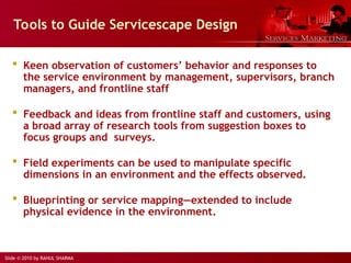 Slide © 2010 by RAHUL SHARMA
Tools to Guide Servicescape Design
 Keen observation of customers’ behavior and responses to
the service environment by management, supervisors, branch
managers, and frontline staff
 Feedback and ideas from frontline staff and customers, using
a broad array of research tools from suggestion boxes to
focus groups and surveys.
 Field experiments can be used to manipulate specific
dimensions in an environment and the effects observed.
 Blueprinting or service mapping—extended to include
physical evidence in the environment.
 