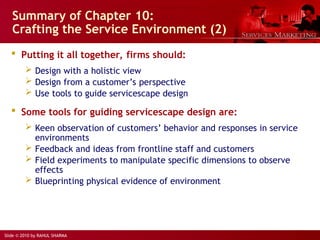 Slide © 2010 by RAHUL SHARMA
Summary of Chapter 10:
Crafting the Service Environment (2)
 Putting it all together, firms should:
 Design with a holistic view
 Design from a customer’s perspective
 Use tools to guide servicescape design
 Some tools for guiding servicescape design are:
 Keen observation of customers’ behavior and responses in service
environments
 Feedback and ideas from frontline staff and customers
 Field experiments to manipulate specific dimensions to observe
effects
 Blueprinting physical evidence of environment
 