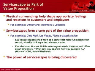 Slide © 2010 by RAHUL SHARMA
 Physical surroundings help shape appropriate feelings
and reactions in customers and employees
 For example: Disneyland, Denmark’s Legoland
 Servicescapes form a core part of the value proposition
 For example: Club Med, Las Vegas, Florida-based Muvico
- Las Vegas: Repositioned itself to a somewhat more wholesome fun
resort, visually striking entertainment center
- Florida-based Muvico: Builds extravagant movie theatres and offers
plush amenities. “What sets you apart is how you package it..”
(Muvico’s CEO, Hamid Hashemi)
 The power of servicescapes is being discovered
Servicescape as Part of
Value Proposition
 