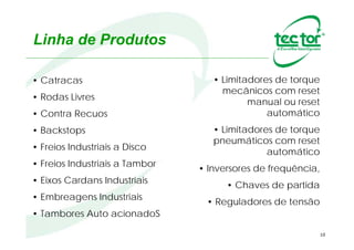 10
• Catracas / Rodas Livres
• Contra Recuos / Backstops
• Freios Industriais a Disco / Tambor
• Grampos de Ancoragem
• Eixos “Compensadores” Industriais (ECI)
• Embreagens Industriais
• Tambores Auto acionadoS (TAS)
• Auto Alinhador de Correias
• Limitadores de torque mecânicos com reset manual ou automático
• Limitadores de torque pneumáticos com reset automático
Linha de Produtos
 