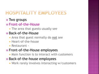  Two groups
 Front-of-the-House
 The area that guests usually see
 Back-of-the-House
 Area that guest normally do not see
 Heart-of-the-house
 Restaurant -
 Front-of-the-House employees
 Main function is to interact with customers
 Back-of-the-house employees
 Work rarely involves interacting w/customers
 