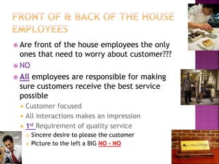  Are front of the house employees the only
ones that need to worry about customer???
 NO
 All employees are responsible for making
sure customers receive the best service
possible
 Customer focused
 All interactions makes an impression
 1st Requirement of quality service
 Sincere desire to please the customer
 Picture to the left a BIG NO – NO
 