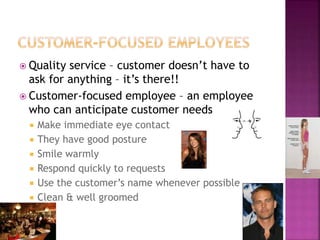  Quality service – customer doesn’t have to
ask for anything – it’s there!!
 Customer-focused employee – an employee
who can anticipate customer needs
 Make immediate eye contact
 They have good posture
 Smile warmly
 Respond quickly to requests
 Use the customer’s name whenever possible
 Clean & well groomed
 