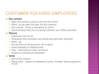  Eye contact
 Make eye contact as soon as the he/she enters
 Often, as you open the door for the customer
 Eye contact – shows a willingness to serve!
 Communicates that you are giving customer your TOTAL attention
 Posture
 Important trait for all
 Employees that customers see should pay particular attention
 Head – up
 Do not stare at the ground or off in space
 Avoid slumping or stooping back
 Face – interested & lively, not bored
 Project an attitude of enthusiasm
 Smile
 Part of the uniform
 Warm smile – respect & readiness to serve, friendly, shows enjoyment
of job
 