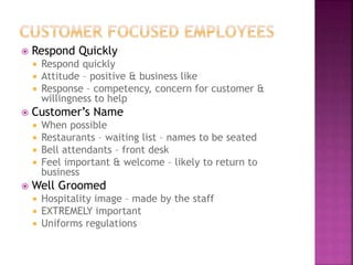  Respond Quickly
 Respond quickly
 Attitude – positive & business like
 Response – competency, concern for customer &
willingness to help
 Customer’s Name
 When possible
 Restaurants – waiting list – names to be seated
 Bell attendants – front desk
 Feel important & welcome – likely to return to
business
 Well Groomed
 Hospitality image – made by the staff
 EXTREMELY important
 Uniforms regulations
 