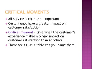  All service encounters – important
 Certain ones have a greater impact on
customer satisfaction
 Critical moment – time when the customer’s
experience makes a bigger impact on
customer satisfaction than at others
 There are 11, as a table can you name them
 