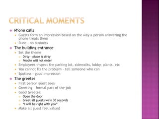  Phone calls
 Guests form an impression based on the way a person answering the
phone treats them
 Rude – no business
 The building entrance
 Set the theme
 Dirty – place is dirty
 People will not enter
 Employees inspect the parking lot, sidewalks, lobby, plants, etc
 You cannot fix the problem – tell someone who can
 Spotless – good impression
 The greeter
 First person guest sees
 Greeting – formal part of the job
 Good Greeter:
 Open the door
 Greet all guests w/in 30 seconds
 “I will be right with you”
 Make all guest feel valued
 