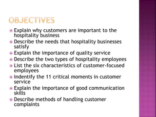  Explain why customers are important to the
hospitality business
 Describe the needs that hospitality businesses
satisfy
 Explain the importance of quality service
 Describe the two types of hospitality employees
 List the six characteristics of customer-focused
employees
 Indentify the 11 critical moments in customer
service
 Explain the importance of good communication
skills
 Describe methods of handling customer
complaints
 