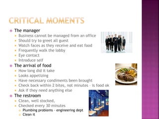  The manager
 Business cannot be managed from an office
 Should try to greet all guest
 Watch faces as they receive and eat food
 Frequently walk the lobby
 Eye contact
 Introduce self
 The arrival of food
 How long did it take
 Looks appetizing
 Have necessary condiments been brought
 Check back within 2 bites, not minutes – is food ok
 Ask if they need anything else
 The restroom
 Clean, well stocked,
 Checked every 30 minutes
 Plumbing problems – engineering dept
 Clean it
 