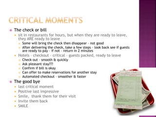  The check or bill
 sit in restaurants for hours, but when they are ready to leave,
they ARE ready to leave
 Some will bring the check then disappear – not good
 After delivering the check, take a few steps – look back see if guests
are ready to pay – if not – return in 2 minutes
 Hotels – checkout – critical – guests packed, ready to leave
 Check out – smooth & quickly
 Ask pleasant stay???
 Confirm if bill is okay
 Can offer to make reservations for another stay
 Automated checkout – smoother & faster
 The good bye
 last critical moment
 Positive last impressive
 Smile, thank them for their visit
 Invite them back
 SMILE
 