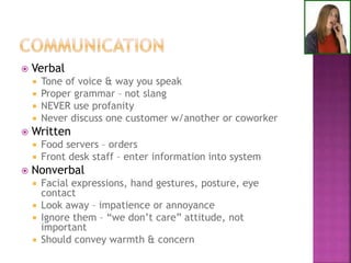  Verbal
 Tone of voice & way you speak
 Proper grammar – not slang
 NEVER use profanity
 Never discuss one customer w/another or coworker
 Written
 Food servers – orders
 Front desk staff – enter information into system
 Nonverbal
 Facial expressions, hand gestures, posture, eye
contact
 Look away – impatience or annoyance
 Ignore them – “we don’t care” attitude, not
important
 Should convey warmth & concern
 