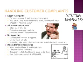  Listen w/empathy
 Try to understand & feel, see from their point
 Most cases, they want someone to listen, understand, help
 APOLOGY – “I am so sorry”
 Allow customer to vent
 Allow them time to
 Evaluate everything carefully
 Separate yourself from complain
 Be supportive
 Express your concern & support
 Let me mad, let talk
 Helpful to take notes – forms – customer heard – business keep track
 Do not blame someone else
 Avoid placing blame & making excuses
 They don’t want to hear it
 Discussion – what should and is going to be done
 Your fault – own up to it & APOLOGIZE
 