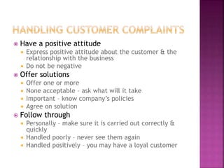  Have a positive attitude
 Express positive attitude about the customer & the
relationship with the business
 Do not be negative
 Offer solutions
 Offer one or more
 None acceptable – ask what will it take
 Important – know company’s policies
 Agree on solution
 Follow through
 Personally – make sure it is carried out correctly &
quickly
 Handled poorly – never see them again
 Handled positively – you may have a loyal customer
 