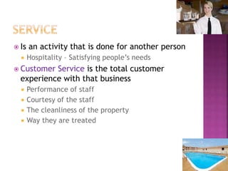  Is an activity that is done for another person
 Hospitality – Satisfying people’s needs
 Customer Service is the total customer
experience with that business
 Performance of staff
 Courtesy of the staff
 The cleanliness of the property
 Way they are treated
 