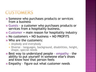  Someone who purchases products or services
from a business
 Guests – a customer who purchases products or
services from a hospitality business.
 Customer = main reason for hospitality industry
 No customers = NO business = NO PROFITS
 Who are the customers:
 Anybody and everybody
 Diverse – languages, background, disabilities, height,
shape, special needs
 Best way to understand people – empathy – the
ability to put yourself in someone else’s shoes
and know how that person feels
 Empathy – figure out what customer needs
 