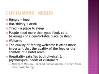  Hungry = food
 Hot/thirsty = drink
 Tired = a place to sleep
 People need more than good food, cold
beverages or a comfortable place to sleep
 Welcome
 The quality of feeling welcome is often more
important that the quality of the food or the
comfort of a hotel room
 Hospitality satisfies both physical &
psychological needs of customers
 Abraham Maslow – ranked human needs in order from
most basic to high
 