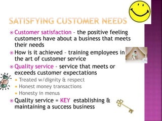  Customer satisfaction – the positive feeling
customers have about a business that meets
their needs
 How is it achieved – training employees in
the art of customer service
 Quality service – service that meets or
exceeds customer expectations
 Treated w/dignity & respect
 Honest money transactions
 Honesty in menus
 Quality service = KEY establishing &
maintaining a success business
 