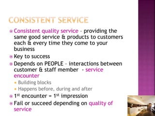  Consistent quality service – providing the
same good service & products to customers
each & every time they come to your
business
 Key to success
 Depends on PEOPLE – interactions between
customer & staff member - service
encounter
 Building blocks
 Happens before, during and after
 1st encounter = 1st impression
 Fail or succeed depending on quality of
service
 