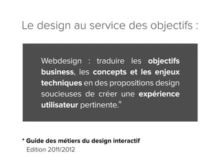 Le design au service des objectifs :

      Webdesign : traduire les objectifs
      business, les concepts et les enjeux
      techniques en des propositions design
      soucieuses de créer une expérience
      utilisateur pertinente.



* Guide des métiers du design interactif
  Edition 2011/2012
 