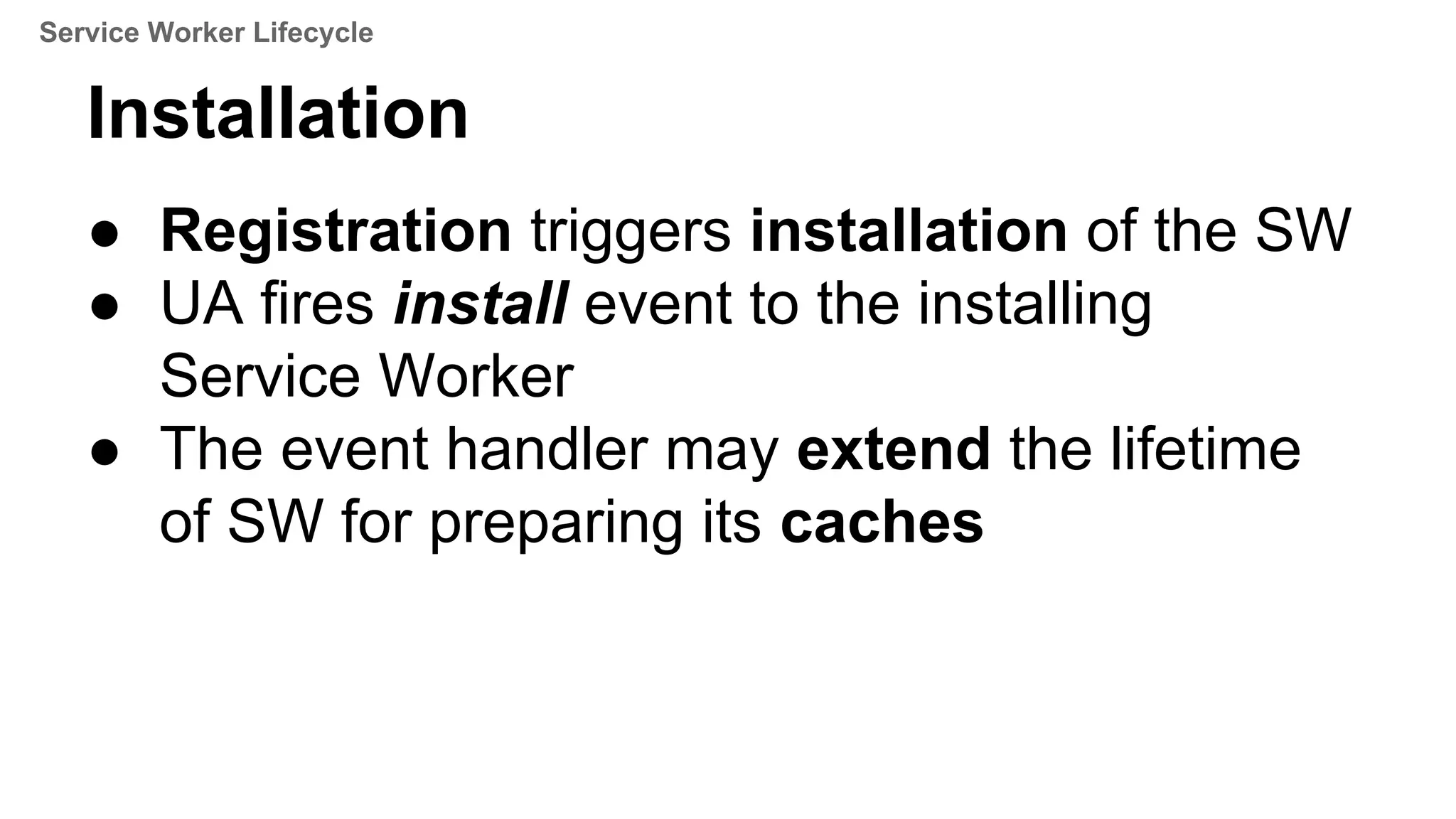 Installation
● Registration triggers installation of the SW
● UA fires install event to the installing
Service Worker
● The event handler may extend the lifetime
of SW for preparing its caches
Service Worker Lifecycle
 