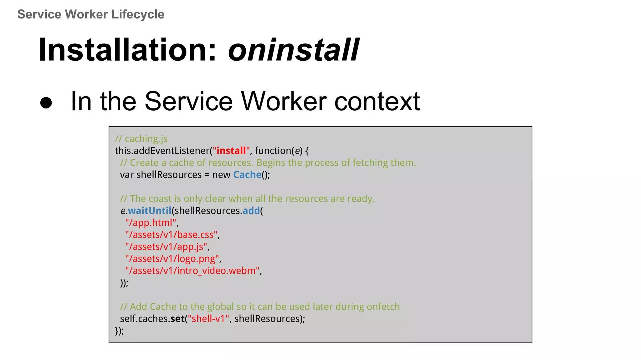 Installation: oninstall
● In the Service Worker context
// caching.js
this.addEventListener("install", function(e) {
// Create a cache of resources. Begins the process of fetching them.
var shellResources = new Cache();
// The coast is only clear when all the resources are ready.
e.waitUntil(shellResources.add(
"/app.html",
"/assets/v1/base.css",
"/assets/v1/app.js",
"/assets/v1/logo.png",
"/assets/v1/intro_video.webm",
));
// Add Cache to the global so it can be used later during onfetch
self.caches.set("shell-v1", shellResources);
});
Service Worker Lifecycle
 