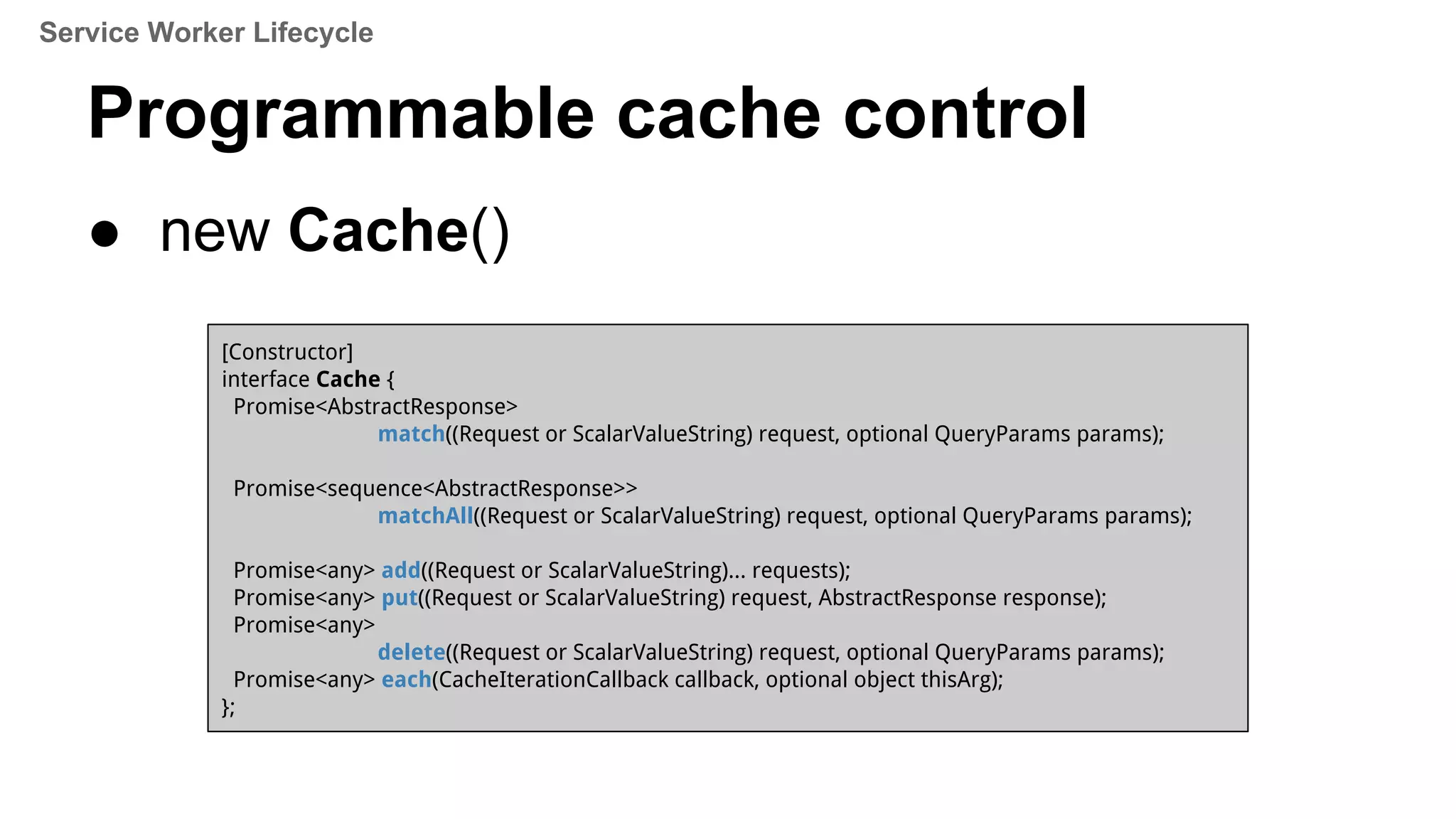 Programmable cache control
● new Cache()
[Constructor]
interface Cache {
Promise<AbstractResponse>
match((Request or ScalarValueString) request, optional QueryParams params);
Promise<sequence<AbstractResponse>>
matchAll((Request or ScalarValueString) request, optional QueryParams params);
Promise<any> add((Request or ScalarValueString)... requests);
Promise<any> put((Request or ScalarValueString) request, AbstractResponse response);
Promise<any>
delete((Request or ScalarValueString) request, optional QueryParams params);
Promise<any> each(CacheIterationCallback callback, optional object thisArg);
};
Service Worker Lifecycle
 