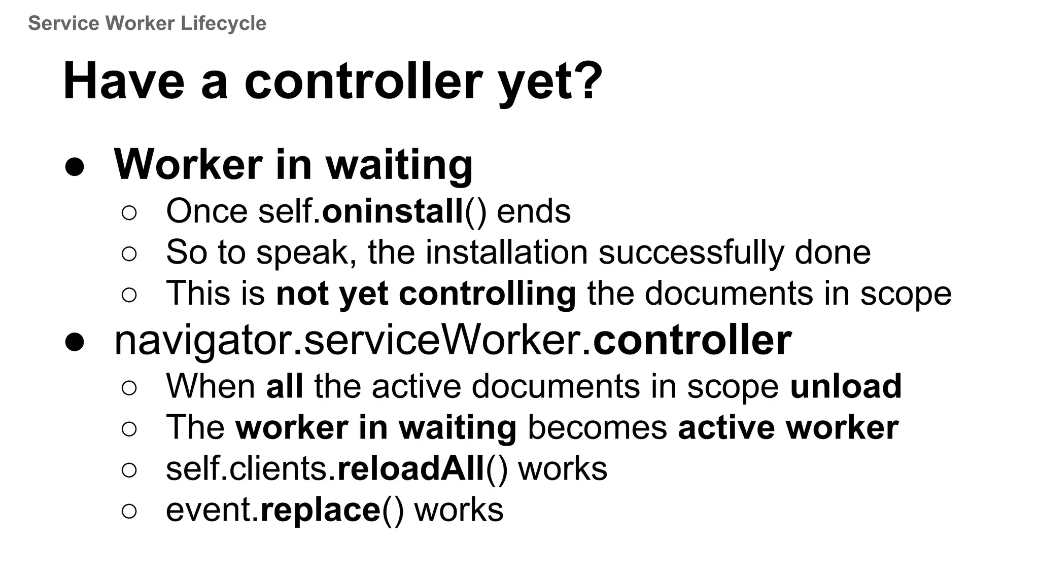 ● Worker in waiting
○ Once self.oninstall() ends
○ So to speak, the installation successfully done
○ This is not yet controlling the documents in scope
● navigator.serviceWorker.controller
○ When all the active documents in scope unload
○ The worker in waiting becomes active worker
○ self.clients.reloadAll() works
○ event.replace() works
Have a controller yet?
Service Worker Lifecycle
 