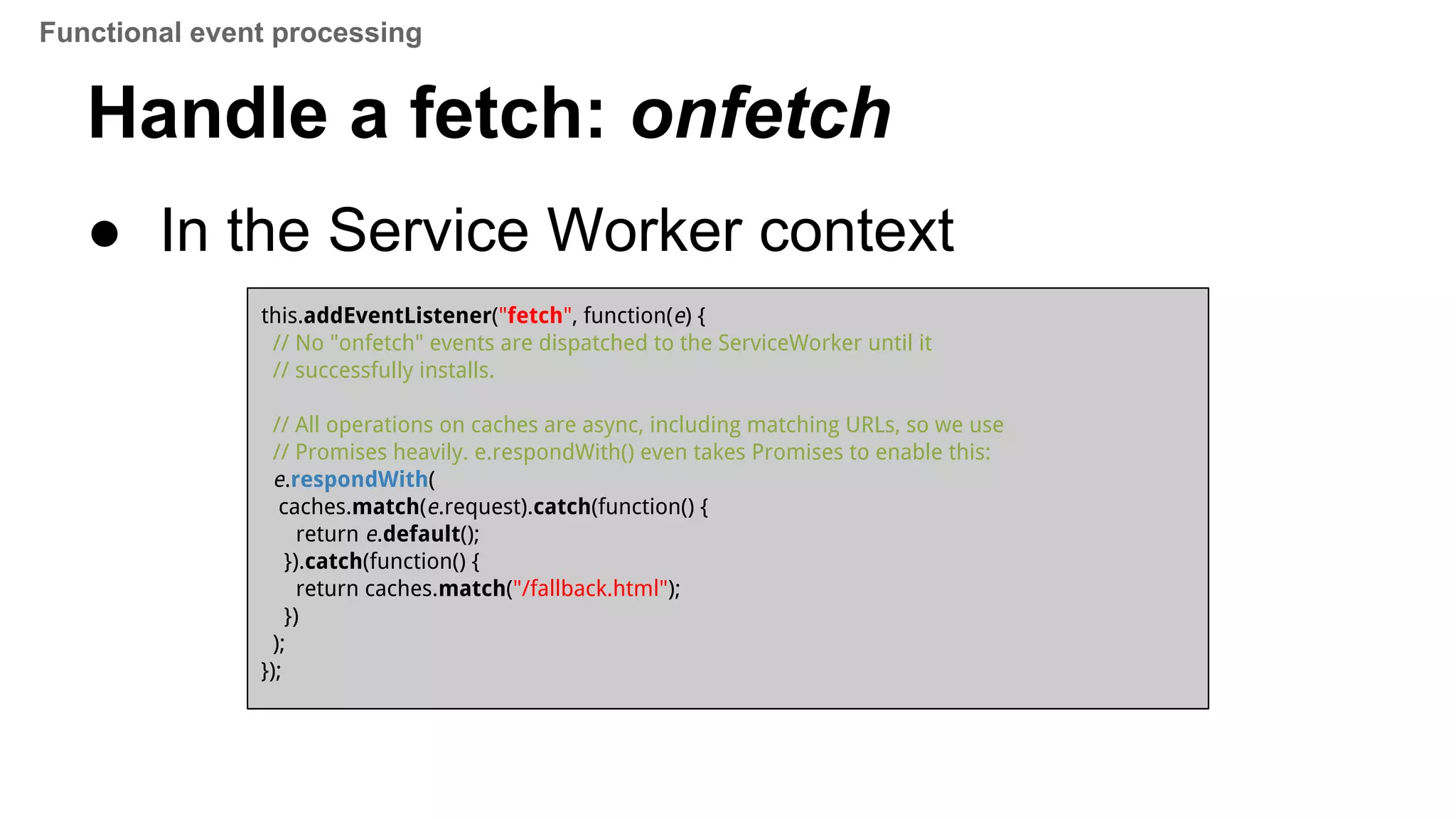 ● In the Service Worker context
this.addEventListener("fetch", function(e) {
// No "onfetch" events are dispatched to the ServiceWorker until it
// successfully installs.
// All operations on caches are async, including matching URLs, so we use
// Promises heavily. e.respondWith() even takes Promises to enable this:
e.respondWith(
caches.match(e.request).catch(function() {
return e.default();
}).catch(function() {
return caches.match("/fallback.html");
})
);
});
Handle a fetch: onfetch
Functional event processing
 