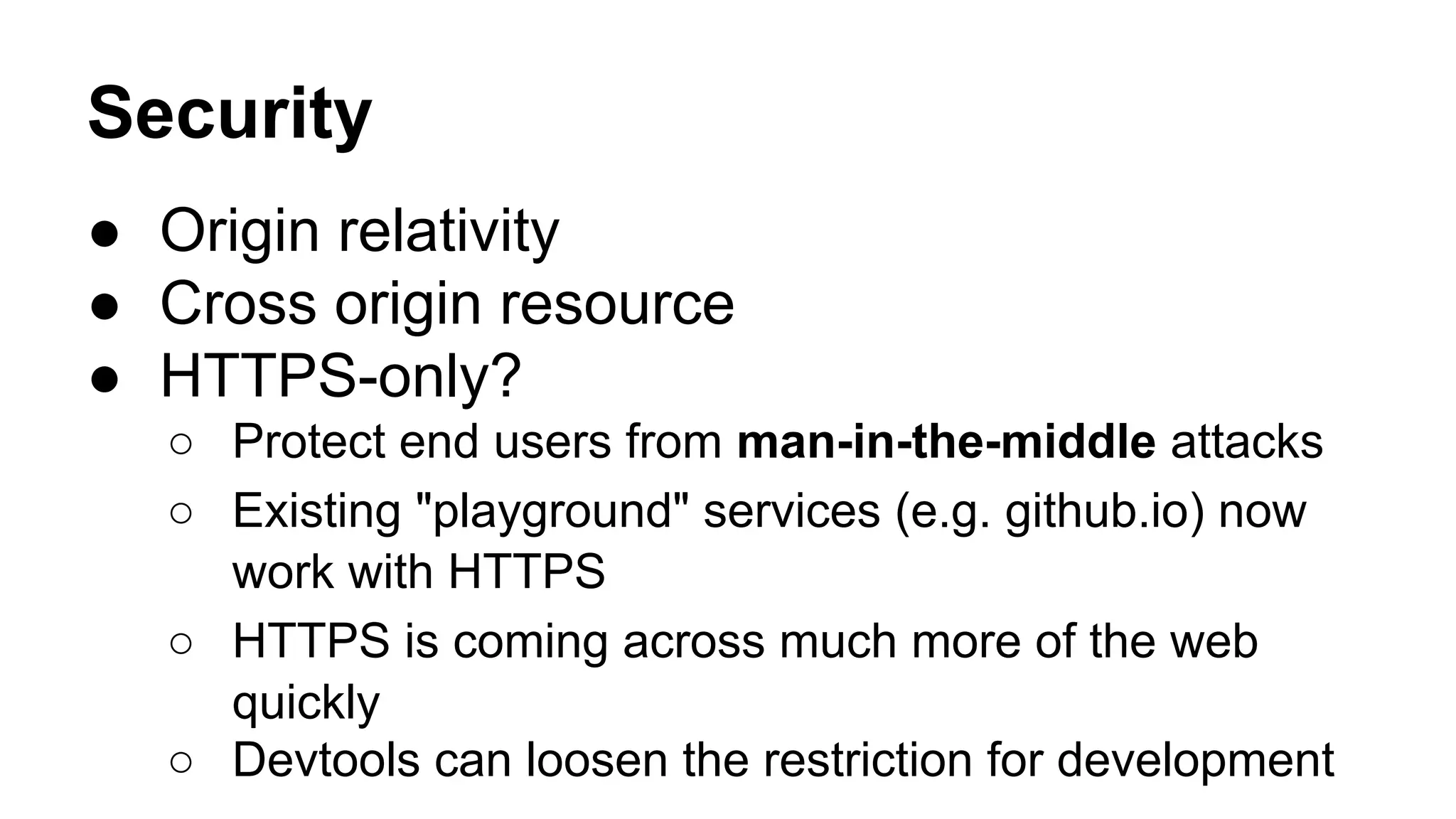 Security
● Origin relativity
● Cross origin resource
● HTTPS-only?
○ Protect end users from man-in-the-middle attacks
○ Existing "playground" services (e.g. github.io) now
work with HTTPS
○ HTTPS is coming across much more of the web
quickly
○ Devtools can loosen the restriction for development
 