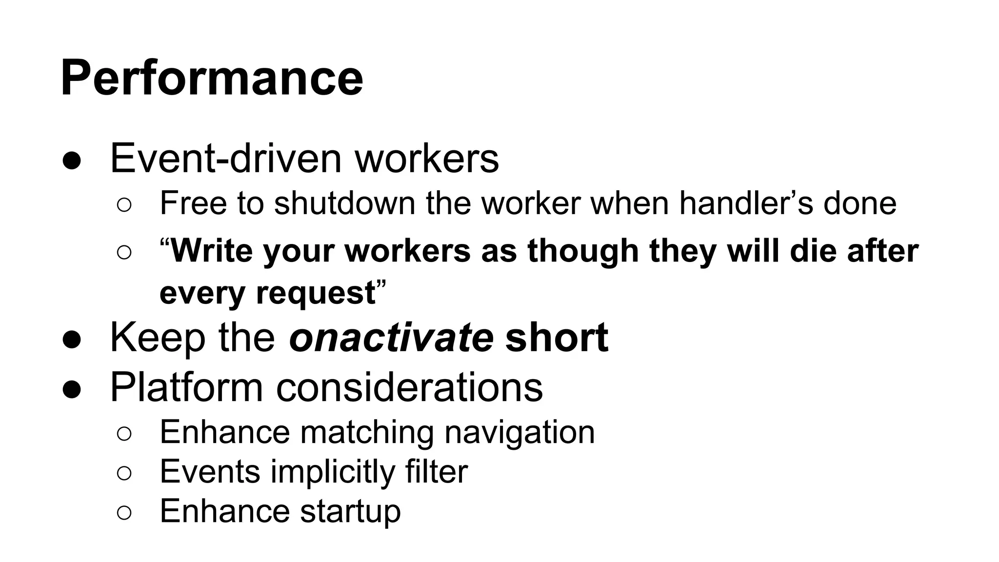 ● Event-driven workers
○ Free to shutdown the worker when handler’s done
○ “Write your workers as though they will die after
every request”
● Keep the onactivate short
● Platform considerations
○ Enhance matching navigation
○ Events implicitly filter
○ Enhance startup
Performance
 