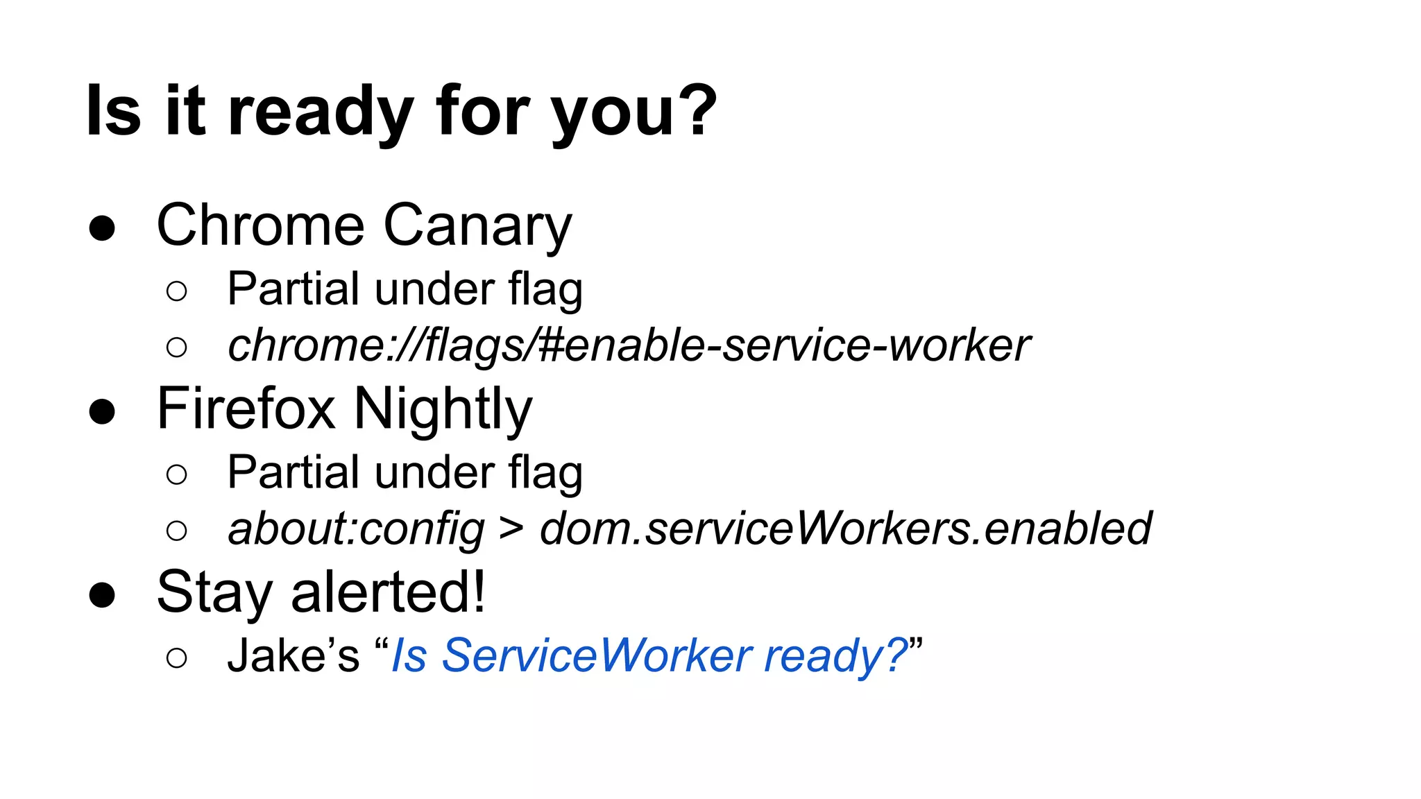 Is it ready for you?
● Chrome Canary
○ Partial under flag
○ chrome://flags/#enable-service-worker
● Firefox Nightly
○ Partial under flag
○ about:config > dom.serviceWorkers.enabled
● Stay alerted!
○ Jake’s “Is ServiceWorker ready?”
 