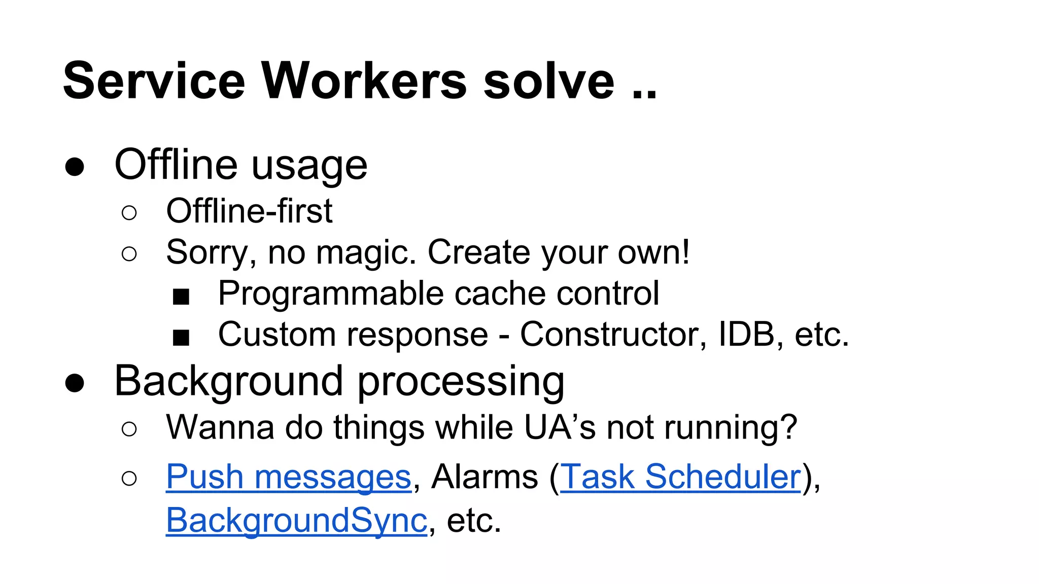 Service Workers solve ..
● Offline usage
○ Offline-first
○ Sorry, no magic. Create your own!
■ Programmable cache control
■ Custom response - Constructor, IDB, etc.
● Background processing
○ Wanna do things while UA’s not running?
○ Push messages, Alarms (Task Scheduler),
BackgroundSync, etc.
 