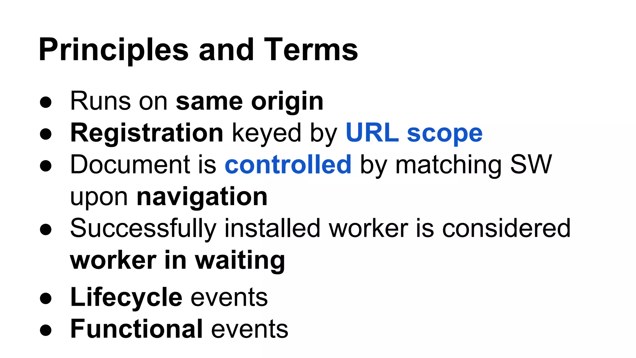 ● Lifecycle events
Principles and Terms
● Runs on same origin
● Registration keyed by URL scope
● Document is controlled by matching SW
upon navigation
● Successfully installed worker is considered
worker in waiting
● Functional events
 